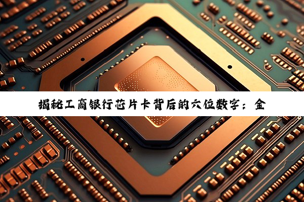 揭秘工商银行芯片卡背后的六位数字：金融安全的坚固基石与卡号规则的深度解析