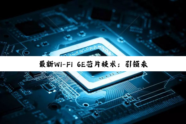 最新Wi-Fi 6E芯片技术：引领未来无线连接速度与效率的革命性飞跃