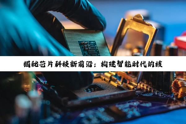 今日科普|揭秘芯片科技新前沿：构建智能时代的核心驱动力与最新应用热点