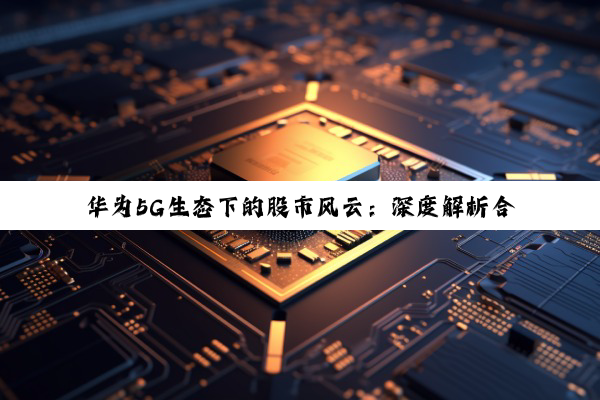 【科普解答】华为5G生态下的股市风云：深度解析合作伙伴与投资机遇